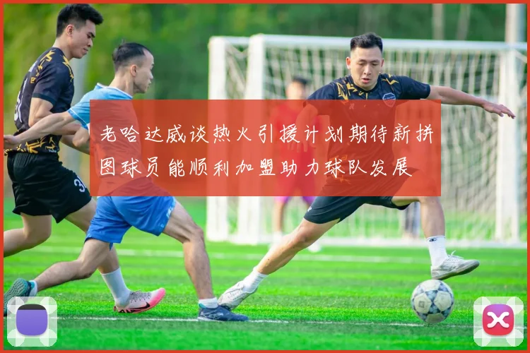老哈达威谈热火引援计划期待新拼图球员能顺利加盟助力球队发展