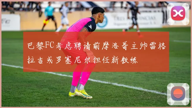 巴黎FC考虑聘请前摩洛哥主帅雷格拉吉或罗塞尼尔担任新教练