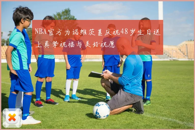 NBA官方为诺维茨基庆祝48岁生日送上真挚祝福与美好祝愿