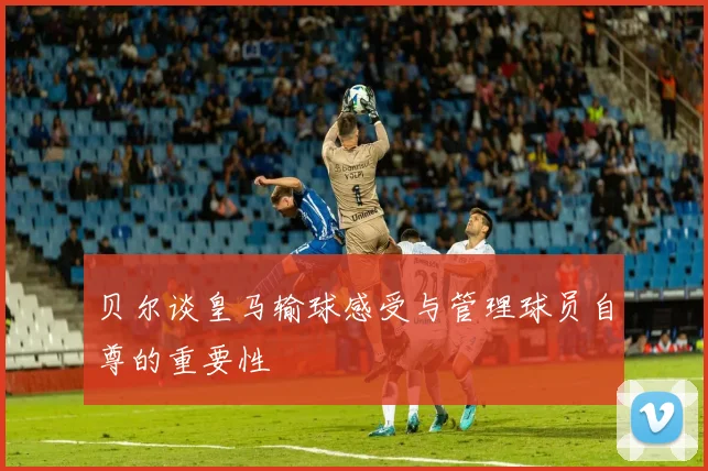 贝尔谈皇马输球感受与管理球员自尊的重要性