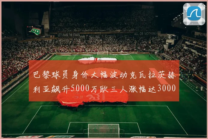 巴黎球员身价大幅波动克瓦拉茨赫利亚飙升5000万欧三人涨幅达3000万欧