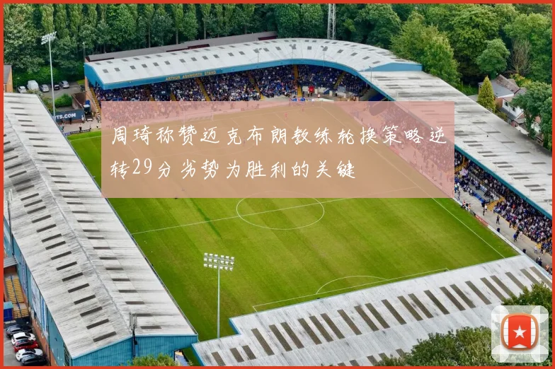 周琦称赞迈克布朗教练轮换策略逆转29分劣势为胜利的关键