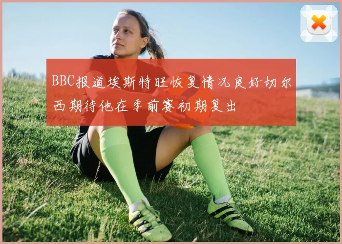 BBC报道埃斯特旺恢复情况良好切尔西期待他在季前赛初期复出