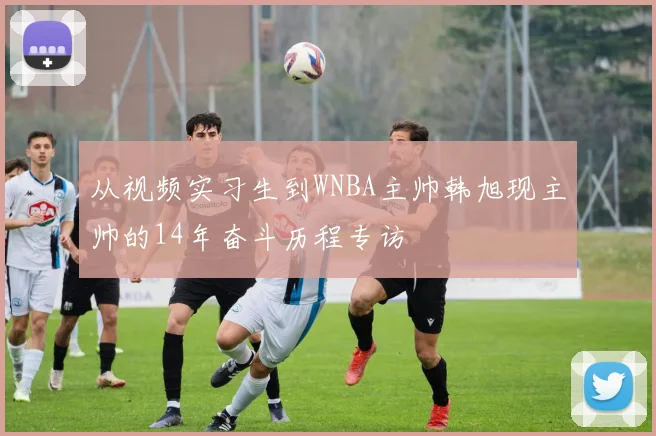 从视频实习生到WNBA主帅韩旭现主帅的14年奋斗历程专访