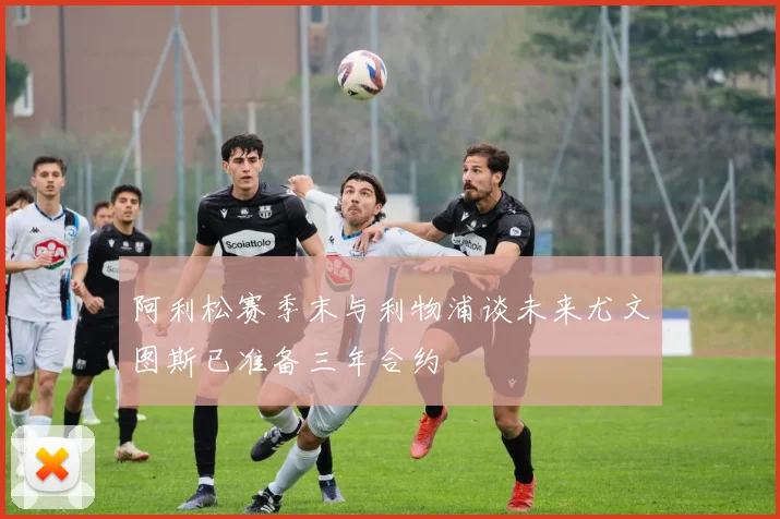 阿利松赛季末与利物浦谈未来尤文图斯已准备三年合约