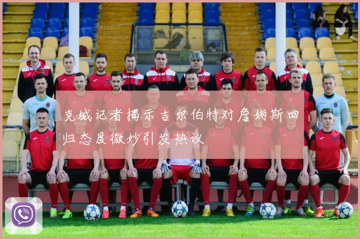 克城记者揭示吉尔伯特对詹姆斯回归态度微妙引发热议