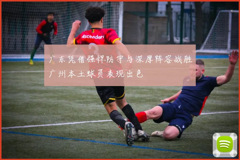 广东凭借强悍防守与深厚阵容战胜广州本土球员表现出色